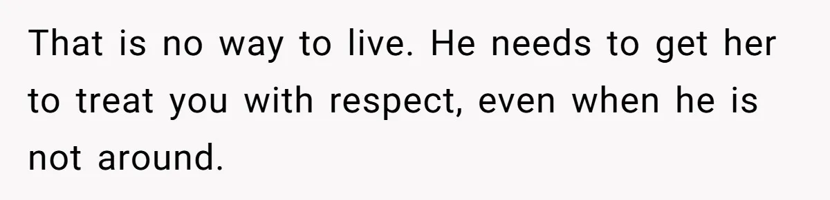 That is no way to live. He needs to get her to treat you with respect, even when he is not around.