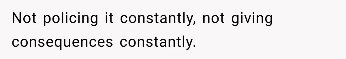 Not policing it constantly, not giving consequences constantly.