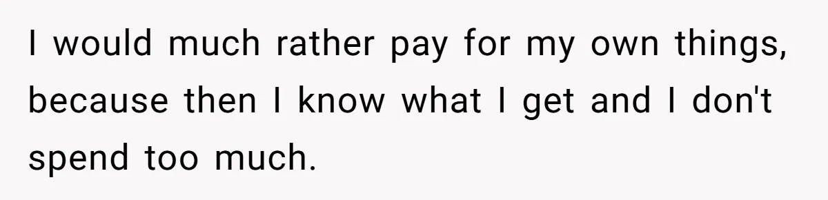 I would much rather pay for my own things, because then I know what I get and I don't spend too much.
