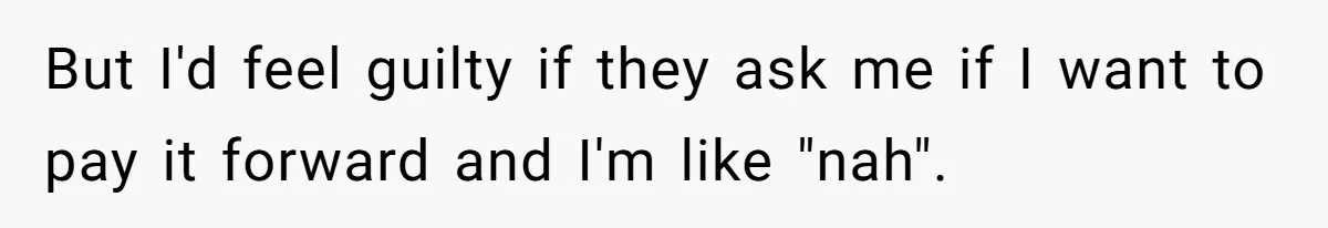 But I'd feel guilty if they ask me if I want to pay it forward and I'm like "nah".