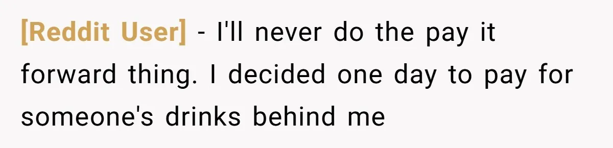 [Reddit User] − I'll never do the pay it forward thing. I decided one day to pay for someone's drinks behind me