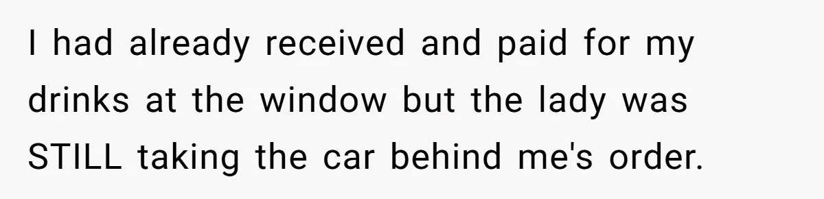 I had already received and paid for my drinks at the window but the lady was STILL taking the car behind me's order.