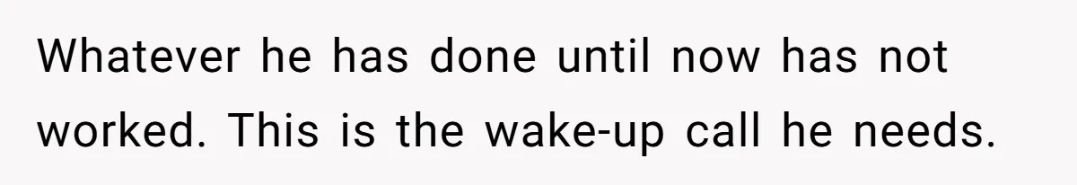 Whatever he has done until now has not worked. This is the wake-up call he needs.