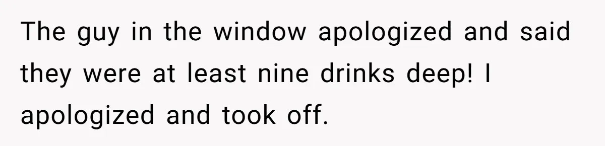 The guy in the window apologized and said they were at least nine drinks deep! I apologized and took off.