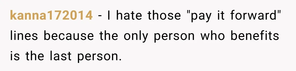 kanna172014 − I hate those "pay it forward" lines because the only person who benefits is the last person.