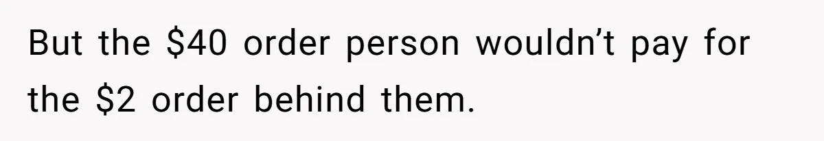 But the $40 order person wouldn’t pay for the $2 order behind them.