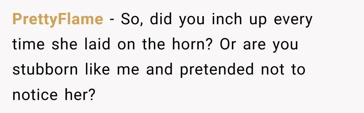 PrettyFlame − So, did you inch up every time she laid on the horn? Or are you stubborn like me and pretended not to notice her?