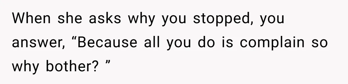 When she asks why you stopped, you answer, “Because all you do is complain so why bother? ”