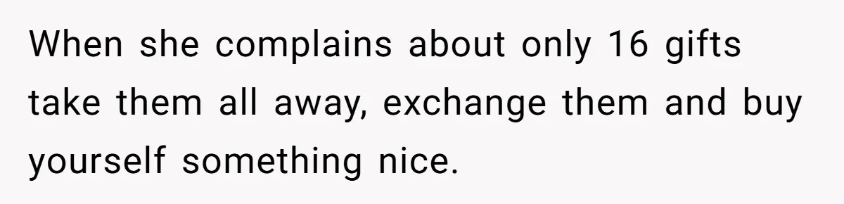 When she complains about only 16 gifts take them all away, exchange them and buy yourself something nice.