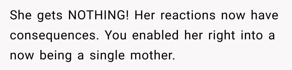 She gets NOTHING! Her reactions now have consequences. You enabled her right into a now being a single mother.