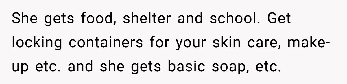 She gets food, shelter and school. Get locking containers for your skin care, make-up etc. and she gets basic soap, etc.