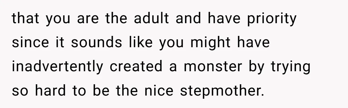 that you are the adult and have priority since it sounds like you might have inadvertently created a monster by trying so hard to be the nice stepmother.