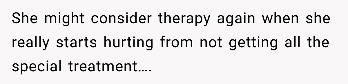She might consider therapy again when she really starts hurting from not getting all the special treatment….