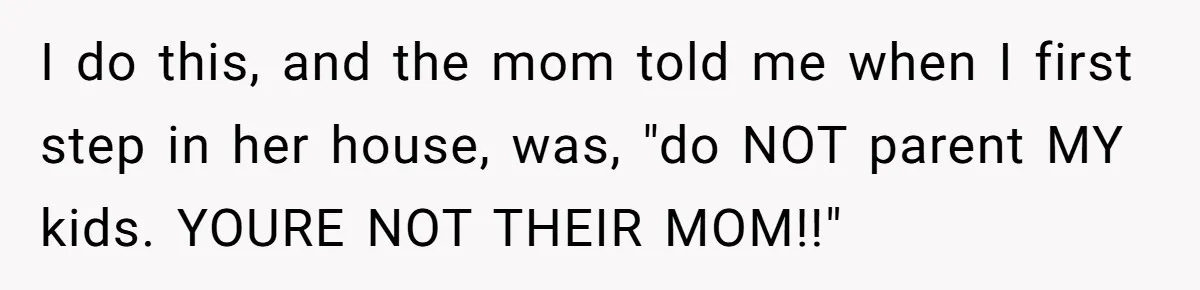 Nanny Told Not To Parent Kids Follows Orders Exactly And Leaves House In Total Chaos I do this, and the mom told me when I first step in her house, was, "do NOT parent MY kids. YOURE NOT THEIR MOM!!"
