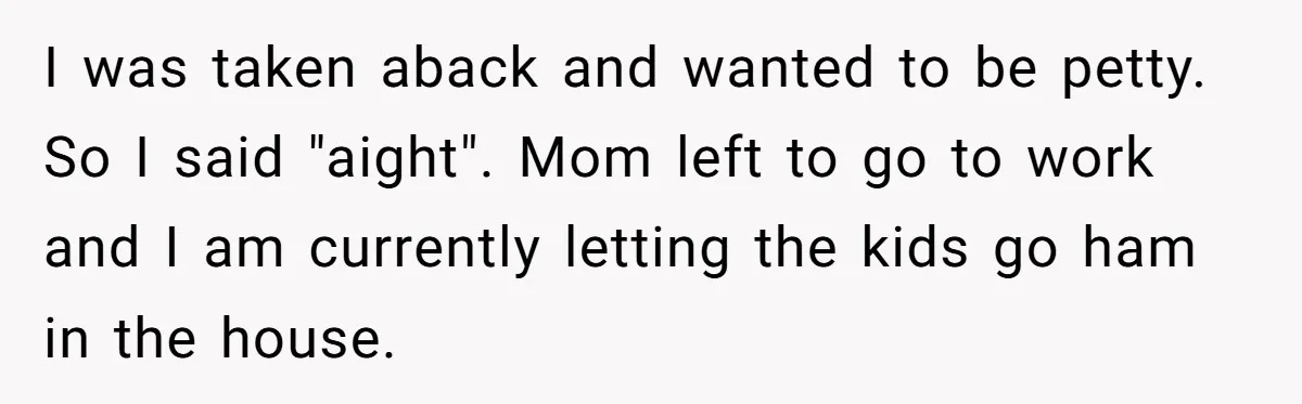 Nanny Told Not To Parent Kids Follows Orders Exactly And Leaves House In Total Chaos I was taken aback and wanted to be petty. So I said "aight". Mom left to go to work and I am currently letting the kids go ham in the...