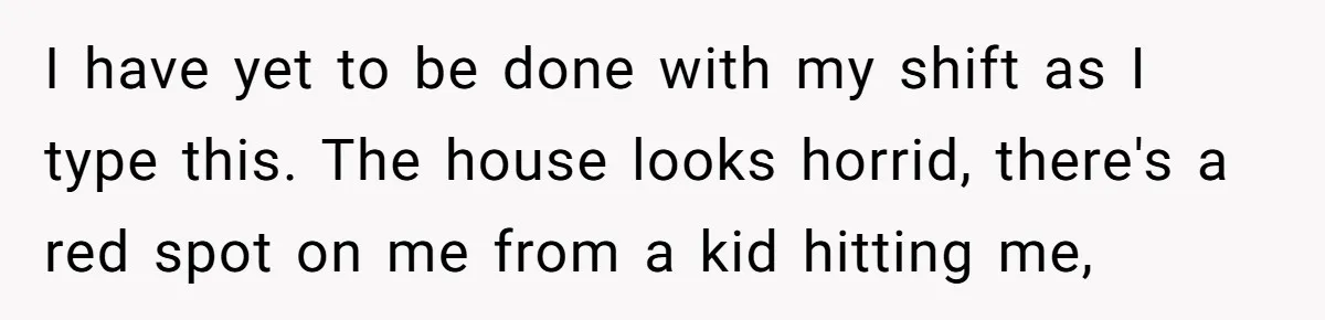 Nanny Told Not To Parent Kids Follows Orders Exactly And Leaves House In Total Chaos I have yet to be done with my shift as I type this. The house looks horrid, there's a red spot on me from a kid hitting me,