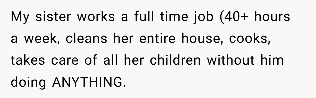 My sister works a full time job (40+ hours a week, cleans her entire house, cooks, takes care of all her children without him doing ANYTHING.