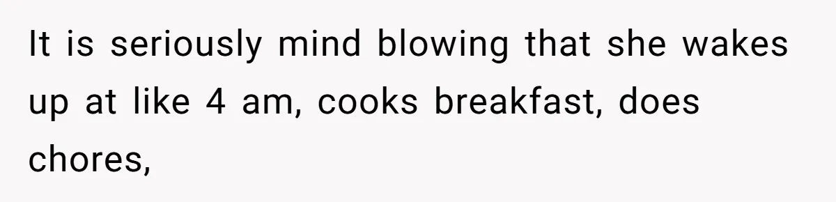 It is seriously mind blowing that she wakes up at like 4 am, cooks breakfast, does chores,