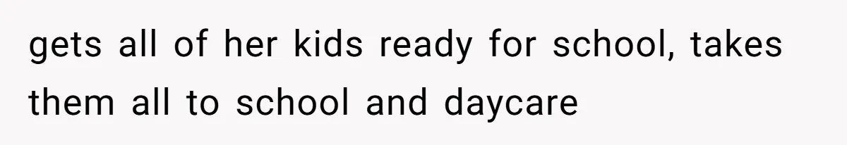 gets all of her kids ready for school, takes them all to school and daycare