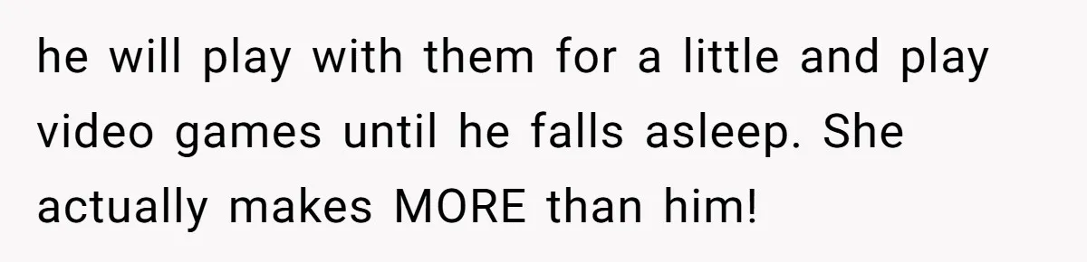 he will play with them for a little and play video games until he falls asleep. She actually makes MORE than him!