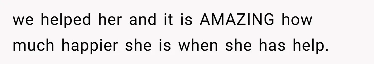 we helped her and it is AMAZING how much happier she is when she has help.