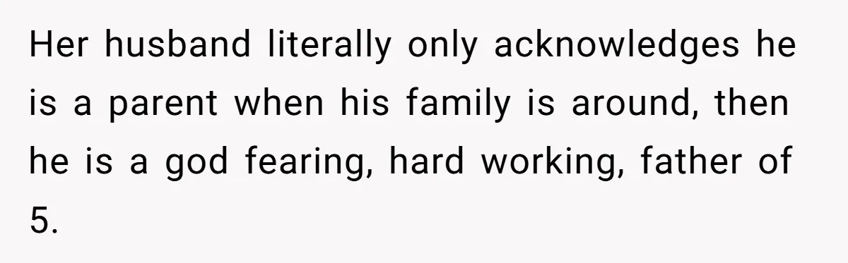 Her husband literally only acknowledges he is a parent when his family is around, then he is a god fearing, hard working, father of 5.