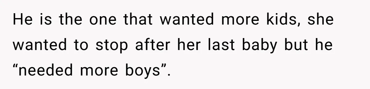 He is the one that wanted more kids, she wanted to stop after her last baby but he “needed more boys”.