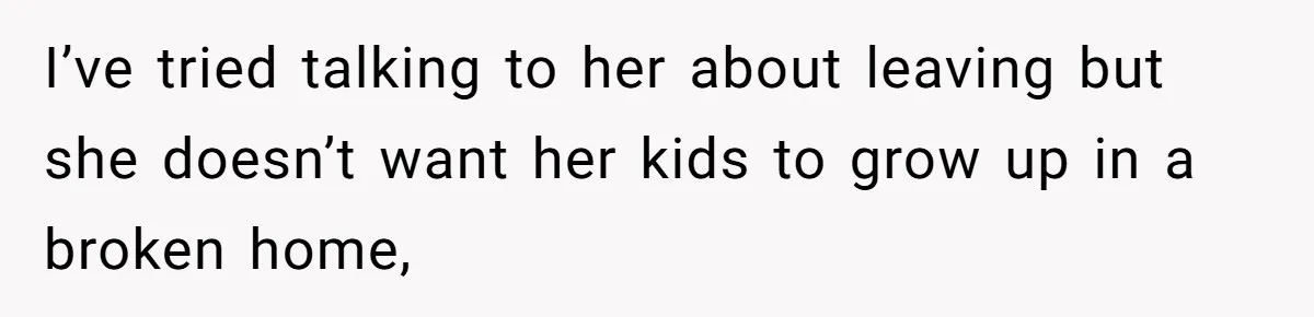 I’ve tried talking to her about leaving but she doesn’t want her kids to grow up in a broken home,