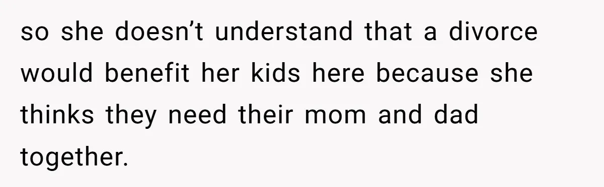 so she doesn’t understand that a divorce would benefit her kids here because she thinks they need their mom and dad together.