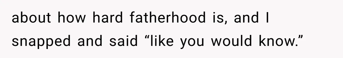about how hard fatherhood is, and I snapped and said “like you would know.”