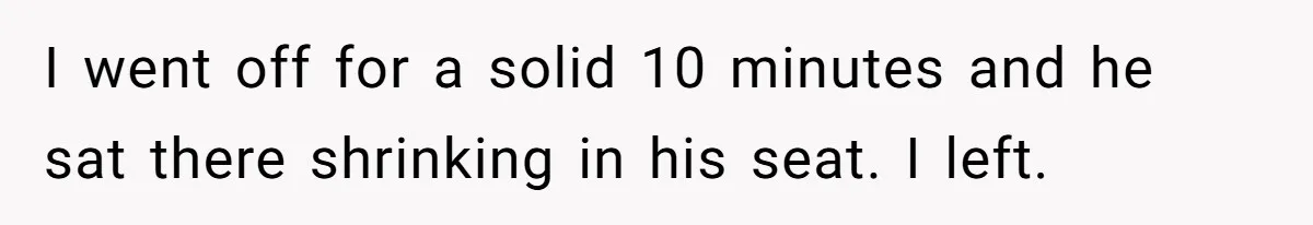 I went off for a solid 10 minutes and he sat there shrinking in his seat. I left.