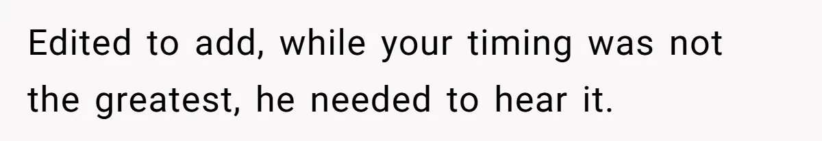 Edited to add, while your timing was not the greatest, he needed to hear it.
