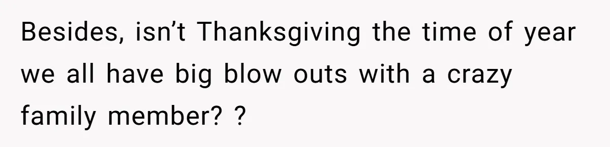 Besides, isn’t Thanksgiving the time of year we all have big blow outs with a crazy family member? ?