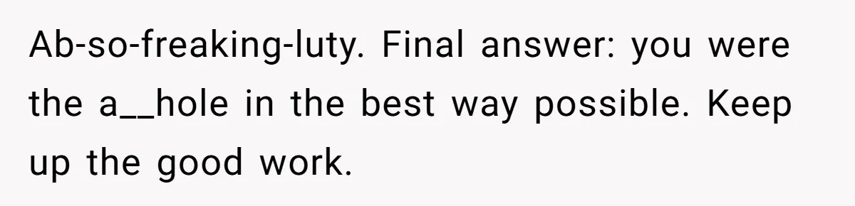 Ab-so-freaking-luty. Final answer: you were the a__hole in the best way possible. Keep up the good work.
