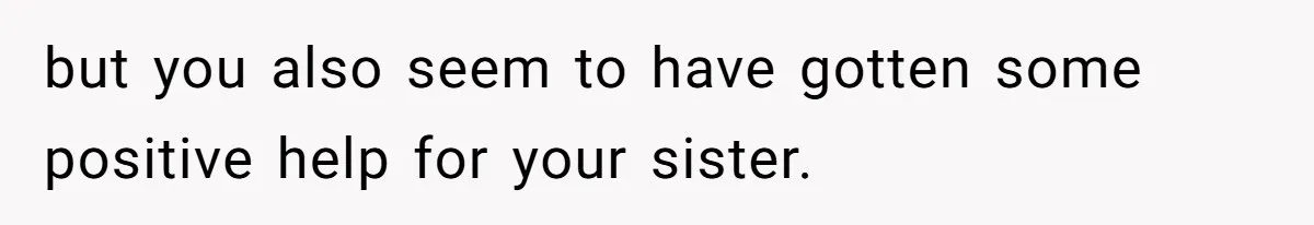 but you also seem to have gotten some positive help for your sister.