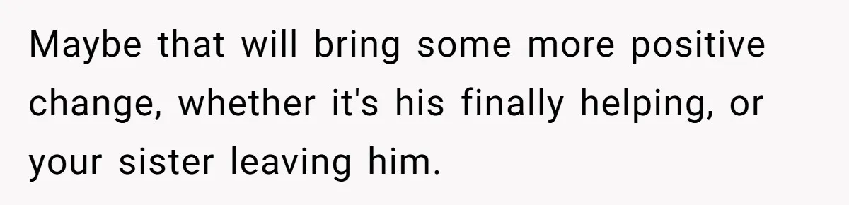 Maybe that will bring some more positive change, whether it's his finally helping, or your sister leaving him.