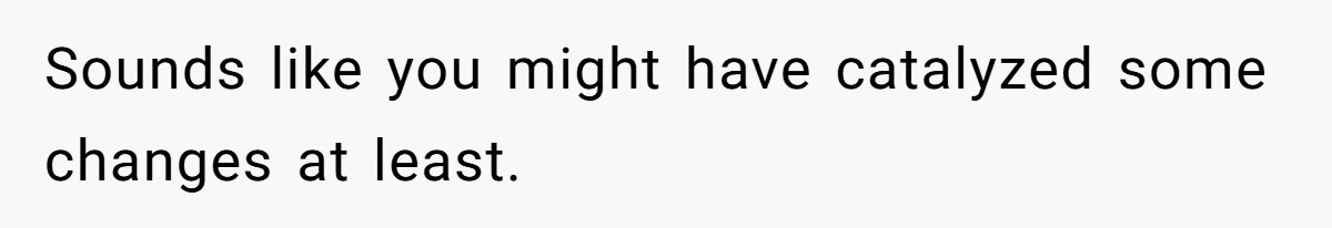 Sounds like you might have catalyzed some changes at least.