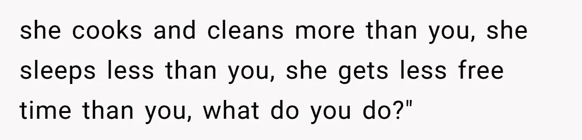 she cooks and cleans more than you, she sleeps less than you, she gets less free time than you, what do you do?"