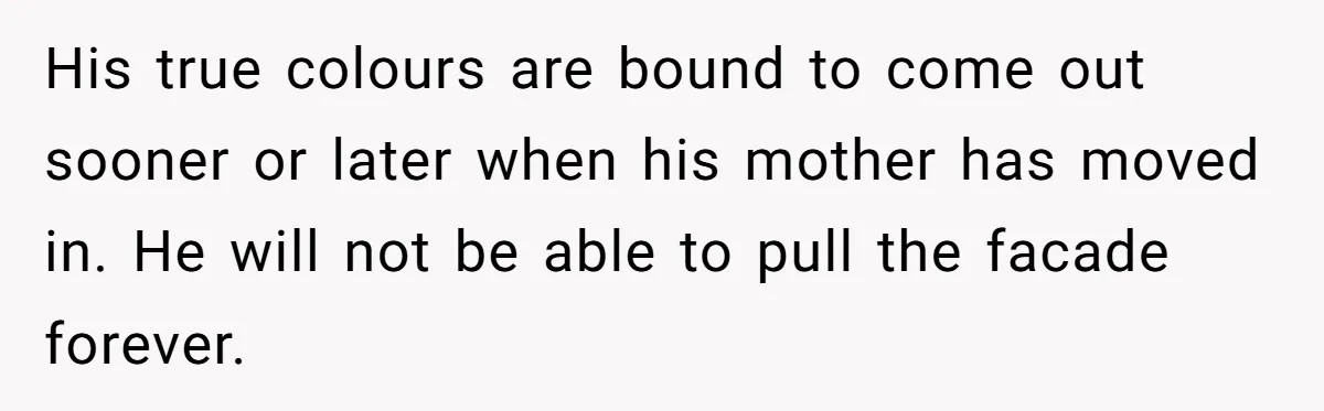 His true colours are bound to come out sooner or later when his mother has moved in. He will not be able to pull the facade forever.