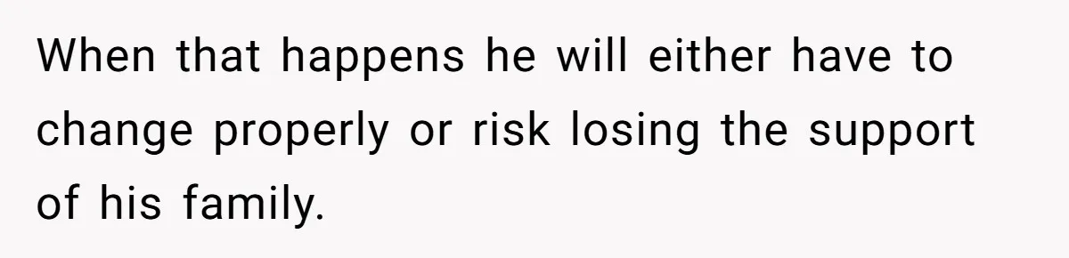 When that happens he will either have to change properly or risk losing the support of his family.