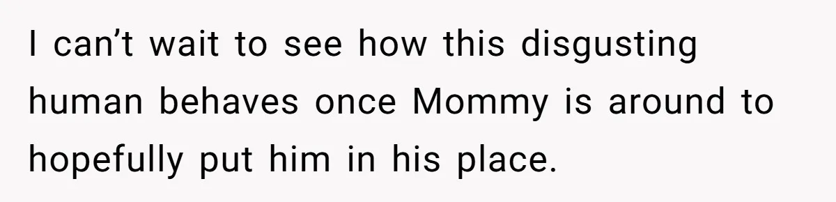 I can’t wait to see how this disgusting human behaves once Mommy is around to hopefully put him in his place.
