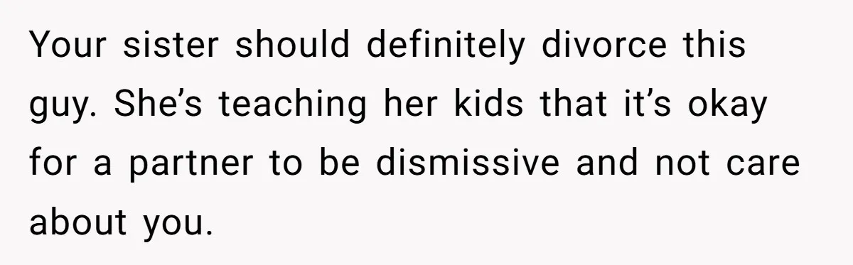 Your sister should definitely divorce this guy. She’s teaching her kids that it’s okay for a partner to be dismissive and not care about you.