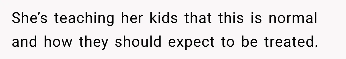 She’s teaching her kids that this is normal and how they should expect to be treated.