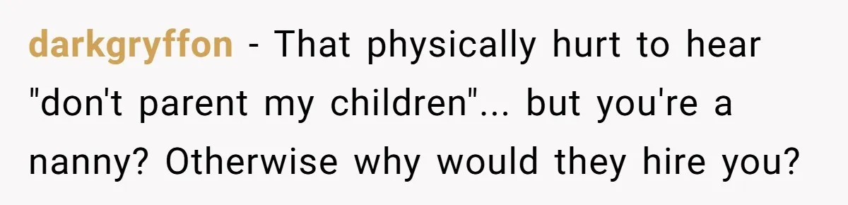 Nanny Told Not To Parent Kids Follows Orders Exactly And Leaves House In Total Chaos darkgryffon − That physically hurt to hear "don't parent my children"... but you're a nanny? Otherwise why would they hire you?