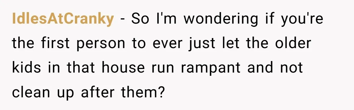 Nanny Told Not To Parent Kids Follows Orders Exactly And Leaves House In Total Chaos IdlesAtCranky − So I'm wondering if you're the first person to ever just let the older kids in that house run rampant and not clean up after them?