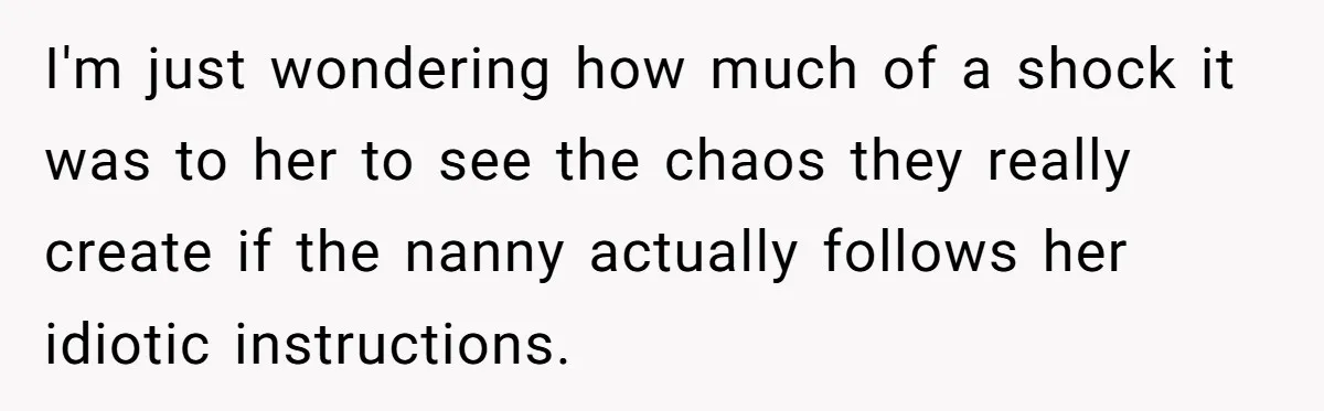 Nanny Told Not To Parent Kids Follows Orders Exactly And Leaves House In Total Chaos I'm just wondering how much of a shock it was to her to see the chaos they really create if the nanny actually follows her idiotic instructions.