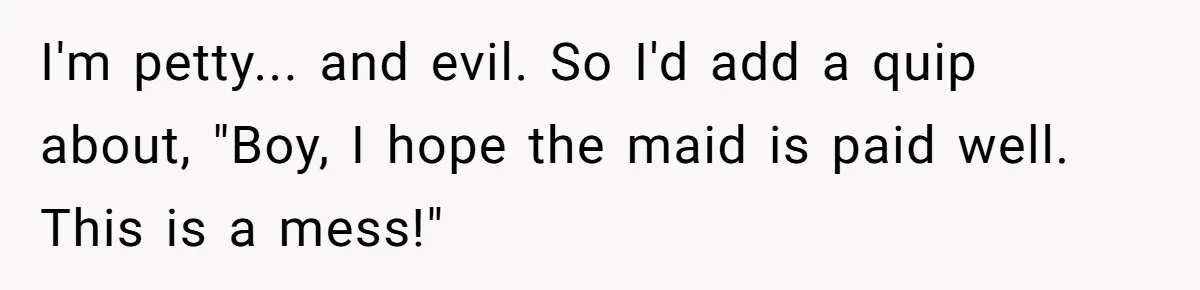 Nanny Told Not To Parent Kids Follows Orders Exactly And Leaves House In Total Chaos I'm petty... and evil. So I'd add a quip about, "Boy, I hope the maid is paid well. This is a mess!"