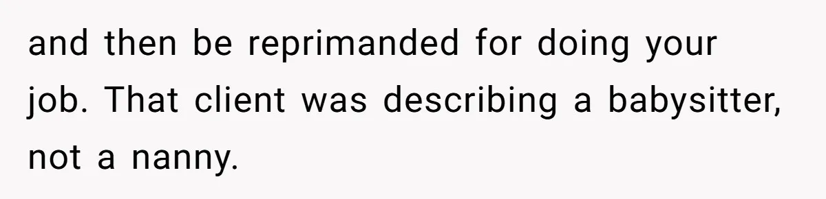 Nanny Told Not To Parent Kids Follows Orders Exactly And Leaves House In Total Chaos and then be reprimanded for doing your job. That client was describing a babysitter, not a nanny.