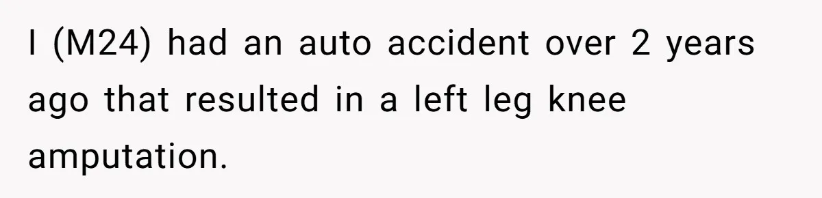 I (M24) had an auto accident over 2 years ago that resulted in a left leg knee amputation.