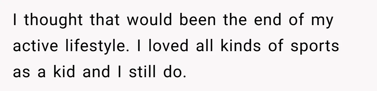 I thought that would been the end of my active lifestyle. I loved all kinds of sports as a kid and I still do.